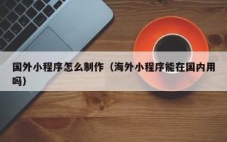 佛山国外小程序怎么制作（海外小程序能在国内用吗）