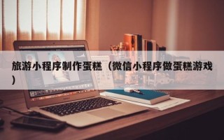 佛山旅游小程序制作蛋糕（微信小程序做蛋糕游戏）
